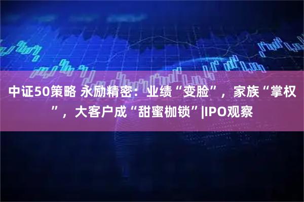 中证50策略 永励精密：业绩“变脸”，家族“掌权”，大客户成“甜蜜枷锁”|IPO观察