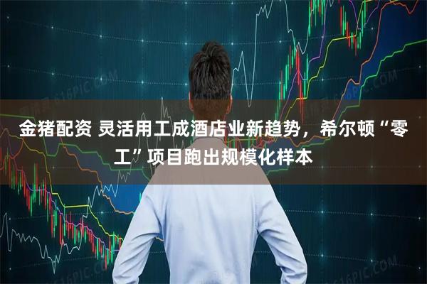 金猪配资 灵活用工成酒店业新趋势,希尔顿“零工”项目跑出规模化样本