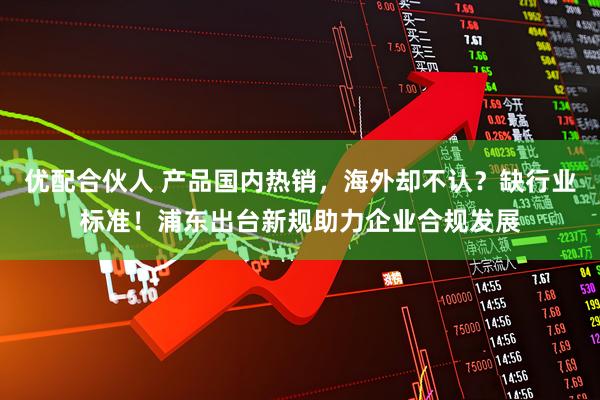 优配合伙人 产品国内热销,海外却不认?缺行业标准!浦东出台新规助力企业合规发展