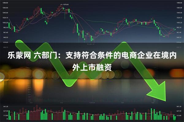 乐蒙网 六部门：支持符合条件的电商企业在境内外上市融资