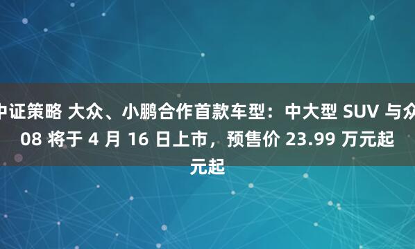 中证策略 大众、小鹏合作首款车型：中大型 SUV 与众 08 将于 4 月 16 日上市，预售价 23.99 万元起