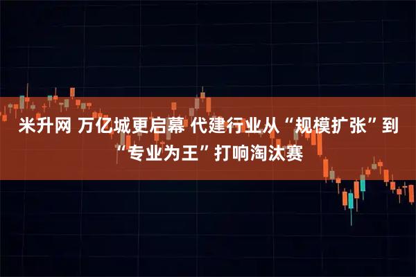 米升网 万亿城更启幕 代建行业从“规模扩张”到“专业为王”打响淘汰赛