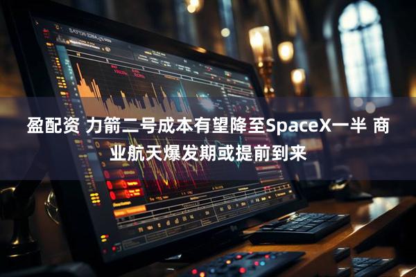 盈配资 力箭二号成本有望降至SpaceX一半 商业航天爆发期或提前到来