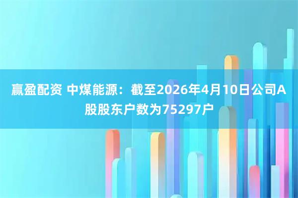 赢盈配资 中煤能源：截至2026年4月10日公司A股股东户数为75297户