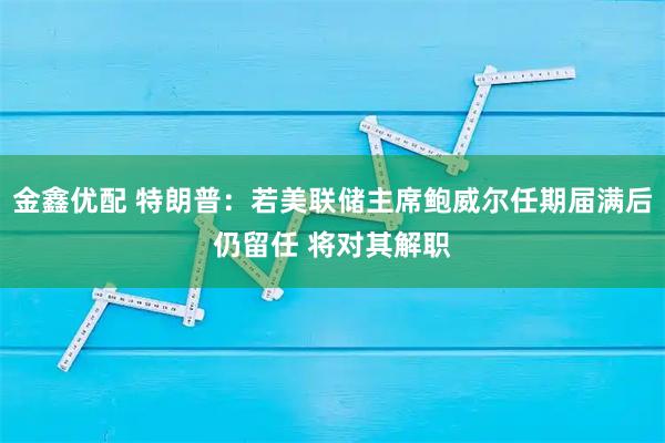 金鑫优配 特朗普：若美联储主席鲍威尔任期届满后仍留任 将对其解职